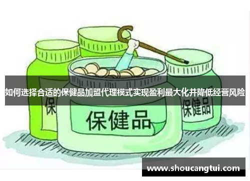 如何选择合适的保健品加盟代理模式实现盈利最大化并降低经营风险 如何选择合适的保健品加盟代理模式实现盈利最大化并降低经营风险