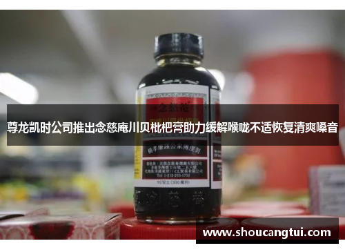 尊龙凯时公司推出念慈庵川贝枇杷膏助力缓解喉咙不适恢复清爽嗓音