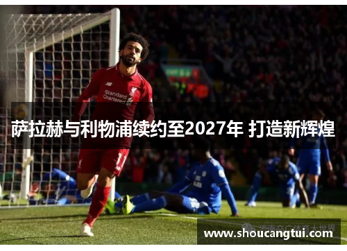 萨拉赫与利物浦续约至2027年 打造新辉煌